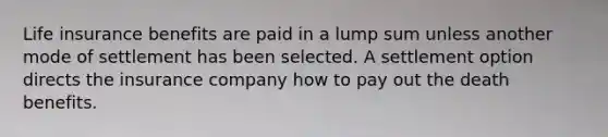 Life insurance benefits are paid in a lump sum unless another mode of settlement has been selected. A settlement option directs the insurance company how to pay out the death benefits.