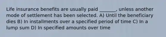 Life insurance benefits are usually paid _______, unless another mode of settlement has been selected. A) Until the beneficiary dies B) In installments over a specified period of time C) In a lump sum D) In specified amounts over time