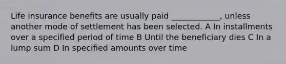 Life insurance benefits are usually paid ____________, unless another mode of settlement has been selected. A In installments over a specified period of time B Until the beneficiary dies C In a lump sum D In specified amounts over time