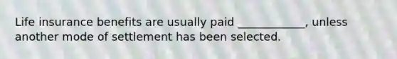 Life insurance benefits are usually paid ____________, unless another mode of settlement has been selected.
