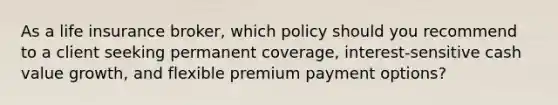 As a life insurance broker, which policy should you recommend to a client seeking permanent coverage, interest-sensitive cash value growth, and flexible premium payment options?