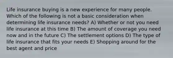 Life insurance buying is a new experience for many people. Which of the following is not a basic consideration when determining life insurance needs? A) Whether or not you need life insurance at this time B) The amount of coverage you need now and in the future C) The settlement options D) The type of life insurance that fits your needs E) Shopping around for the best agent and price