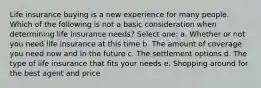 Life insurance buying is a new experience for many people. Which of the following is not a basic consideration when determining life insurance needs? Select one: a. Whether or not you need life insurance at this time b. The amount of coverage you need now and in the future c. The settlement options d. The type of life insurance that fits your needs e. Shopping around for the best agent and price