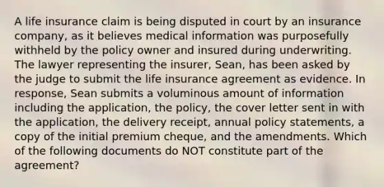 A life insurance claim is being disputed in court by an insurance company, as it believes medical information was purposefully withheld by the policy owner and insured during underwriting. The lawyer representing the insurer, Sean, has been asked by the judge to submit the life insurance agreement as evidence. In response, Sean submits a voluminous amount of information including the application, the policy, the cover letter sent in with the application, the delivery receipt, annual policy statements, a copy of the initial premium cheque, and the amendments. Which of the following documents do NOT constitute part of the agreement?