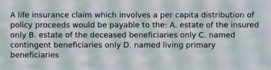 A life insurance claim which involves a per capita distribution of policy proceeds would be payable to the: A. estate of the insured only B. estate of the deceased beneficiaries only C. named contingent beneficiaries only D. named living primary beneficiaries