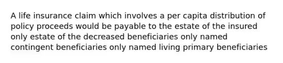 A life insurance claim which involves a per capita distribution of policy proceeds would be payable to the estate of the insured only estate of the decreased beneficiaries only named contingent beneficiaries only named living primary beneficiaries