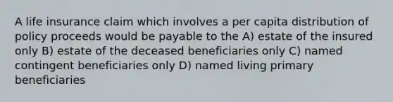 A life insurance claim which involves a per capita distribution of policy proceeds would be payable to the A) estate of the insured only B) estate of the deceased beneficiaries only C) named contingent beneficiaries only D) named living primary beneficiaries