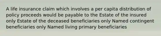 A life insurance claim which involves a per capita distribution of policy proceeds would be payable to the Estate of the insured only Estate of the deceased beneficiaries only Named contingent beneficiaries only Named living primary beneficiaries