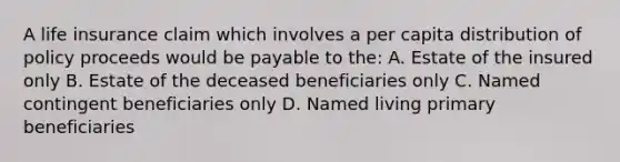 A life insurance claim which involves a per capita distribution of policy proceeds would be payable to the: A. Estate of the insured only B. Estate of the deceased beneficiaries only C. Named contingent beneficiaries only D. Named living primary beneficiaries