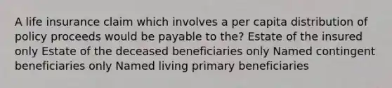 A life insurance claim which involves a per capita distribution of policy proceeds would be payable to the? Estate of the insured only Estate of the deceased beneficiaries only Named contingent beneficiaries only Named living primary beneficiaries