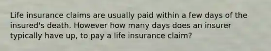 Life insurance claims are usually paid within a few days of the insured's death. However how many days does an insurer typically have up, to pay a life insurance claim?