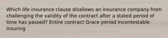 Which life insurance clause disallows an insurance company from challenging the validity of the contract after a stated period of time has passed? Entire contract Grace period Incontestable Insuring