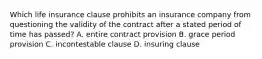 Which life insurance clause prohibits an insurance company from questioning the validity of the contract after a stated period of time has passed? A. entire contract provision B. grace period provision C. incontestable clause D. insuring clause