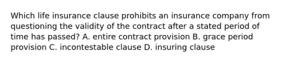 Which life insurance clause prohibits an insurance company from questioning the validity of the contract after a stated period of time has passed? A. entire contract provision B. grace period provision C. incontestable clause D. insuring clause