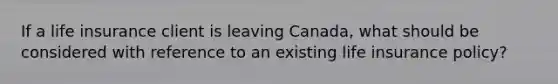 If a life insurance client is leaving Canada, what should be considered with reference to an existing life insurance policy?