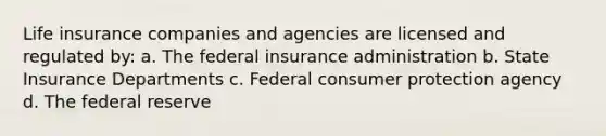 Life insurance companies and agencies are licensed and regulated by: a. The federal insurance administration b. State Insurance Departments c. Federal consumer protection agency d. The federal reserve