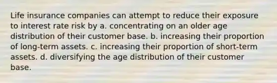 Life insurance companies can attempt to reduce their exposure to interest rate risk by​ a. ​concentrating on an older age distribution of their customer base. b. ​increasing their proportion of long-term assets. c. ​increasing their proportion of short-term assets. d. ​diversifying the age distribution of their customer base.