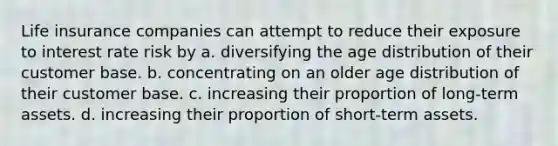 Life insurance companies can attempt to reduce their exposure to interest rate risk by a. diversifying the age distribution of their customer base. b. concentrating on an older age distribution of their customer base. c. increasing their proportion of long-term assets. d. increasing their proportion of short-term assets.