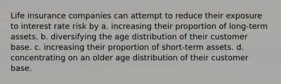 Life insurance companies can attempt to reduce their exposure to interest rate risk by a. increasing their proportion of long-term assets. b. diversifying the age distribution of their customer base. c. increasing their proportion of short-term assets. d. concentrating on an older age distribution of their customer base.