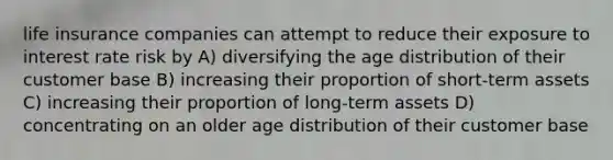 life insurance companies can attempt to reduce their exposure to interest rate risk by A) diversifying the age distribution of their customer base B) increasing their proportion of short-term assets C) increasing their proportion of long-term assets D) concentrating on an older age distribution of their customer base