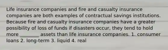 Life insurance companies and fire and casualty insurance companies are both examples of contractual savings institutions. Because fire and casualty insurance companies have a greater possibility of loss of funds if disasters occur, they tend to hold more ________ assets than life insurance companies. 1. consumer loans 2. long-term 3. liquid 4. real