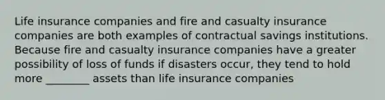 Life insurance companies and fire and casualty insurance companies are both examples of contractual savings institutions. Because fire and casualty insurance companies have a greater possibility of loss of funds if disasters occur, they tend to hold more ________ assets than life insurance companies