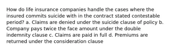 How do life insurance companies handle the cases where the insured commits suicide with in the contract stated contestable period? a. Claims are denied under the suicide clause of policy b. Company pays twice the face amount under the double indemnity clause c. Claims are paid in full d. Premiums are returned under the consideration clause