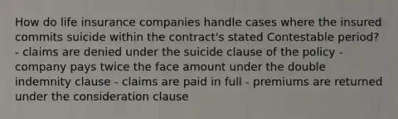 How do life insurance companies handle cases where the insured commits suicide within the contract's stated Contestable period? - claims are denied under the suicide clause of the policy - company pays twice the face amount under the double indemnity clause - claims are paid in full - premiums are returned under the consideration clause