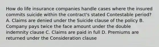 How do life insurance companies handle cases where the insured commits suicide within the contract's stated Contestable period? A. Claims are denied under the Suicide clause of the policy B. Company pays twice the face amount under the double indemnity clause C. Claims are paid in full D. Premiums are returned under the Consideration clause