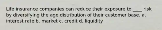 Life insurance companies can reduce their exposure to ____ risk by diversifying the age distribution of their customer base. a. interest rate b. market c. credit d. liquidity