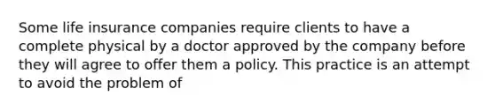 Some life insurance companies require clients to have a complete physical by a doctor approved by the company before they will agree to offer them a policy. This practice is an attempt to avoid the problem of