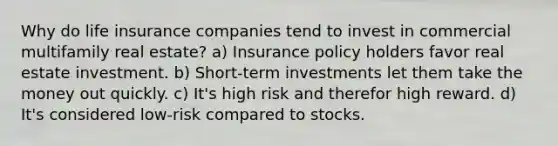 Why do life insurance companies tend to invest in commercial multifamily real estate? a) Insurance policy holders favor real estate investment. b) Short-term investments let them take the money out quickly. c) It's high risk and therefor high reward. d) It's considered low-risk compared to stocks.