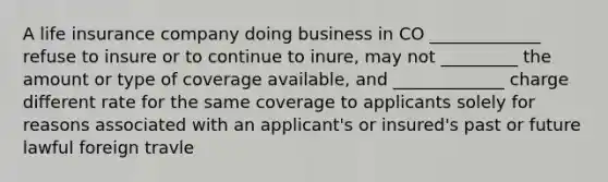 A life insurance company doing business in CO _____________ refuse to insure or to continue to inure, may not _________ the amount or type of coverage available, and _____________ charge different rate for the same coverage to applicants solely for reasons associated with an applicant's or insured's past or future lawful foreign travle