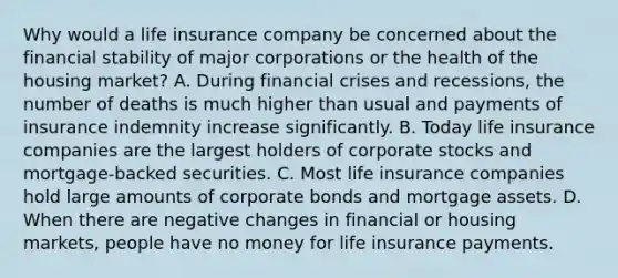 Why would a life insurance company be concerned about the financial stability of major corporations or the health of the housing​ market? A. During financial crises and​ recessions, the number of deaths is much higher than usual and payments of insurance indemnity increase significantly. B. Today life insurance companies are the largest holders of corporate stocks and​ mortgage-backed securities. C. Most life insurance companies hold large amounts of corporate bonds and mortgage assets. D. When there are negative changes in financial or housing​ markets, people have no money for life insurance payments.