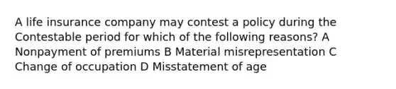 A life insurance company may contest a policy during the Contestable period for which of the following reasons? A Nonpayment of premiums B Material misrepresentation C Change of occupation D Misstatement of age