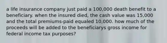 a life insurance company just paid a 100,000 death benefit to a beneficiary. when the insured died, the cash value was 15,000 and the total premiums-paid equaled 10,000. how much of the proceeds will be added to the beneficiarys gross income for federal income tax purposes?