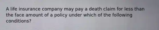 A life insurance company may pay a death claim for less than the face amount of a policy under which of the following conditions?