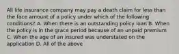 All life insurance company may pay a death claim for less than the face amount of a policy under which of the following conditions? A. When there is an outstanding policy loan B. When the policy is in the grace period because of an unpaid premium C. When the age of an insured was understated on the application D. All of the above