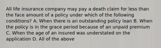 All life insurance company may pay a death claim for less than the face amount of a policy under which of the following conditions? A. When there is an outstanding policy loan B. When the policy is in the grace period because of an unpaid premium C. When the age of an insured was understated on the application D. All of the above