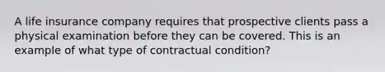 A life insurance company requires that prospective clients pass a physical examination before they can be covered. This is an example of what type of contractual condition?