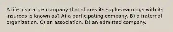 A life insurance company that shares its suplus earnings with its insureds is known as? A) a participating company. B) a fraternal organization. C) an association. D) an admitted company.