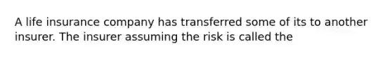 A life insurance company has transferred some of its to another insurer. The insurer assuming the risk is called the