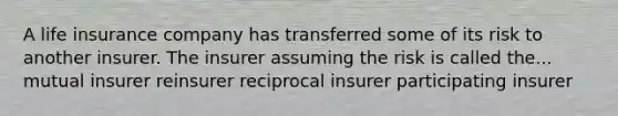 A life insurance company has transferred some of its risk to another insurer. The insurer assuming the risk is called the... mutual insurer reinsurer reciprocal insurer participating insurer