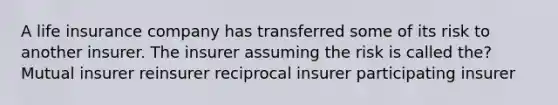 A life insurance company has transferred some of its risk to another insurer. The insurer assuming the risk is called the? Mutual insurer reinsurer reciprocal insurer participating insurer