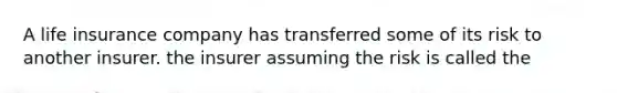 A life insurance company has transferred some of its risk to another insurer. the insurer assuming the risk is called the