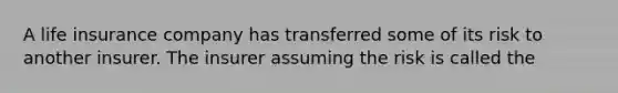 A life insurance company has transferred some of its risk to another insurer. The insurer assuming the risk is called the