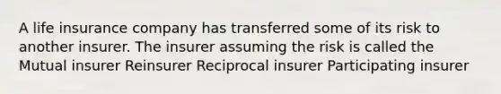 A life insurance company has transferred some of its risk to another insurer. The insurer assuming the risk is called the Mutual insurer Reinsurer Reciprocal insurer Participating insurer