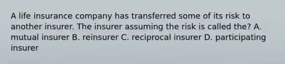 A life insurance company has transferred some of its risk to another insurer. The insurer assuming the risk is called the? A. mutual insurer B. reinsurer C. reciprocal insurer D. participating insurer