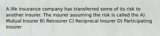 A life insurance company has transferred some of its risk to another insurer. The insurer assuming the risk is called the A) Mutual Insurer B) Reinsurer C) Reciprocal Insurer D) Participating Insurer