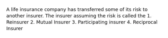 A life insurance company has transferred some of its risk to another insurer. The insurer assuming the risk is called the 1. Reinsurer 2. Mutual Insurer 3. Participating insurer 4. Reciprocal Insurer